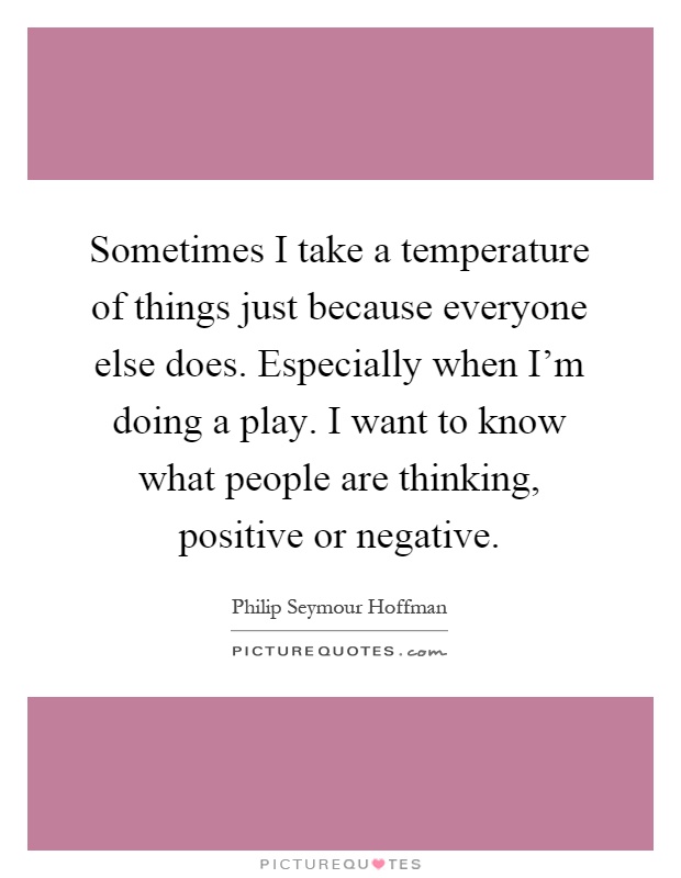 Sometimes I take a temperature of things just because everyone else does. Especially when I'm doing a play. I want to know what people are thinking, positive or negative Picture Quote #1