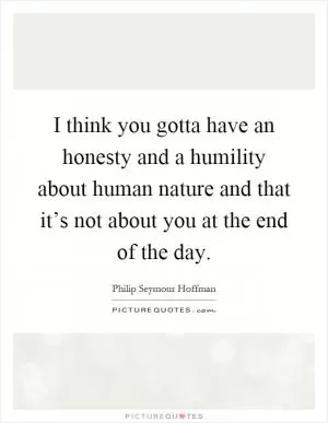 I think you gotta have an honesty and a humility about human nature and that it’s not about you at the end of the day Picture Quote #1