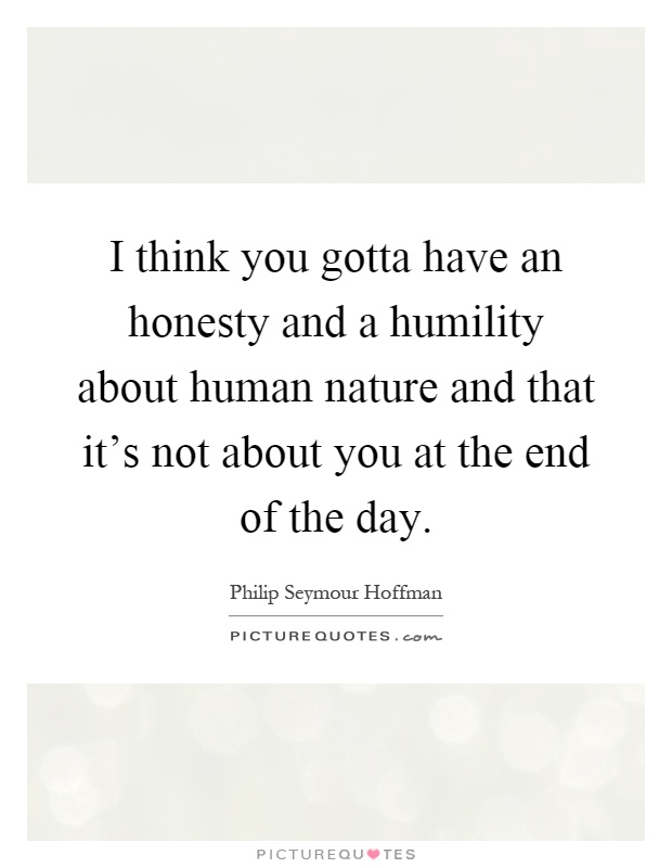 I think you gotta have an honesty and a humility about human nature and that it's not about you at the end of the day Picture Quote #1