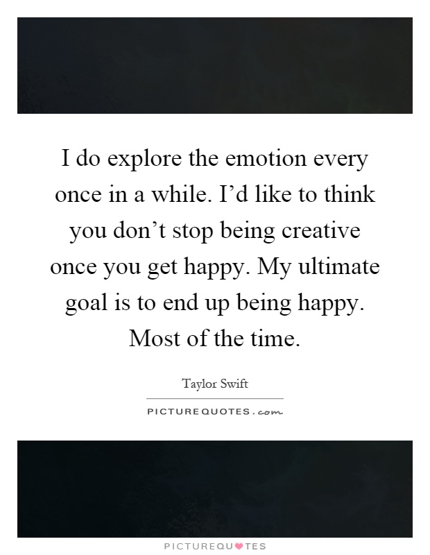 I do explore the emotion every once in a while. I'd like to think you don't stop being creative once you get happy. My ultimate goal is to end up being happy. Most of the time Picture Quote #1