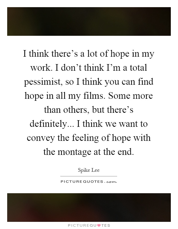 I think there's a lot of hope in my work. I don't think I'm a total pessimist, so I think you can find hope in all my films. Some more than others, but there's definitely... I think we want to convey the feeling of hope with the montage at the end Picture Quote #1
