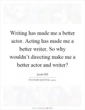 Writing has made me a better actor. Acting has made me a better writer. So why wouldn’t directing make me a better actor and writer? Picture Quote #1
