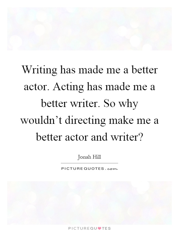 Writing has made me a better actor. Acting has made me a better writer. So why wouldn't directing make me a better actor and writer? Picture Quote #1