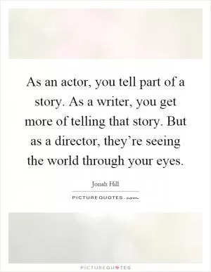 As an actor, you tell part of a story. As a writer, you get more of telling that story. But as a director, they’re seeing the world through your eyes Picture Quote #1