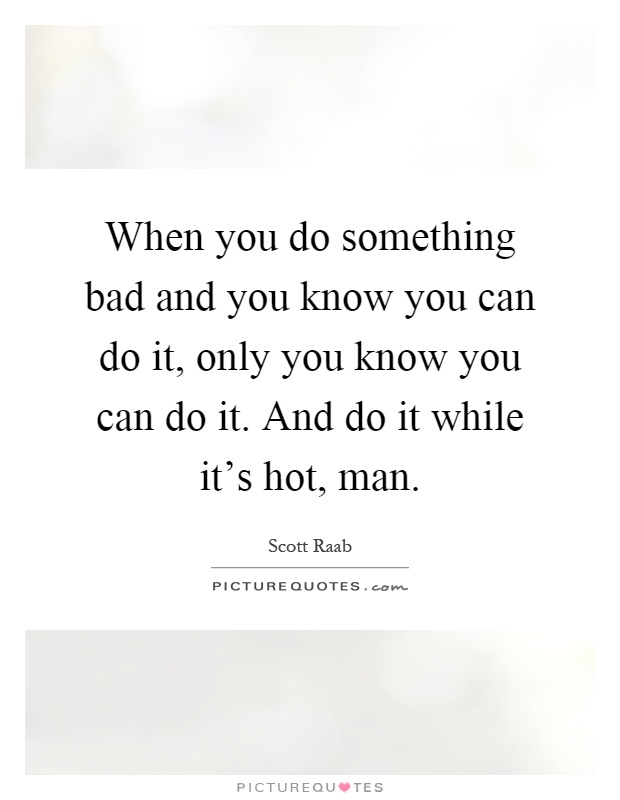 When you do something bad and you know you can do it, only you know you can do it. And do it while it's hot, man Picture Quote #1
