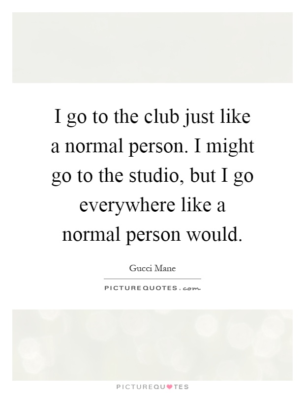 I go to the club just like a normal person. I might go to the studio, but I go everywhere like a normal person would Picture Quote #1