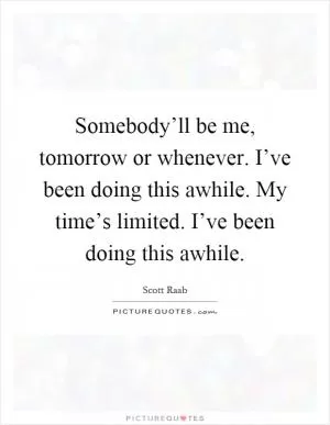 Somebody’ll be me, tomorrow or whenever. I’ve been doing this awhile. My time’s limited. I’ve been doing this awhile Picture Quote #1