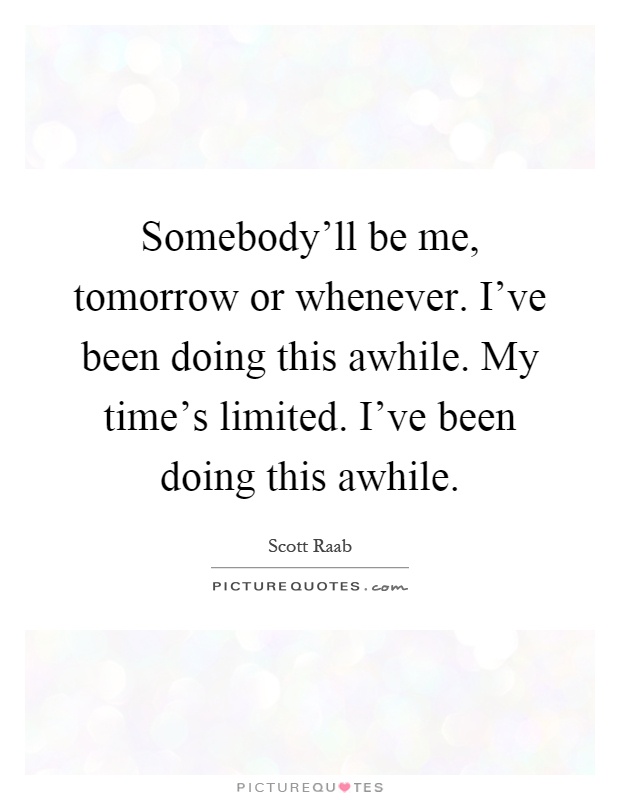 Somebody'll be me, tomorrow or whenever. I've been doing this awhile. My time's limited. I've been doing this awhile Picture Quote #1