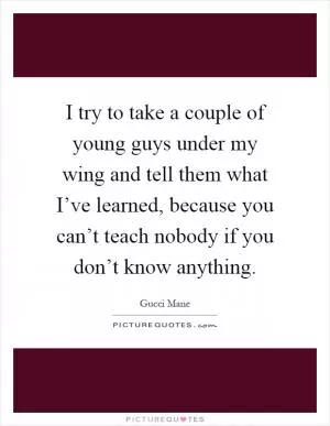 I try to take a couple of young guys under my wing and tell them what I’ve learned, because you can’t teach nobody if you don’t know anything Picture Quote #1