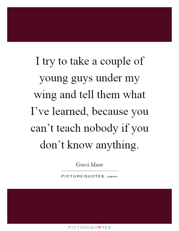 I try to take a couple of young guys under my wing and tell them what I've learned, because you can't teach nobody if you don't know anything Picture Quote #1