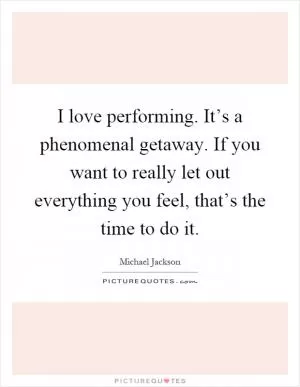 I love performing. It’s a phenomenal getaway. If you want to really let out everything you feel, that’s the time to do it Picture Quote #1