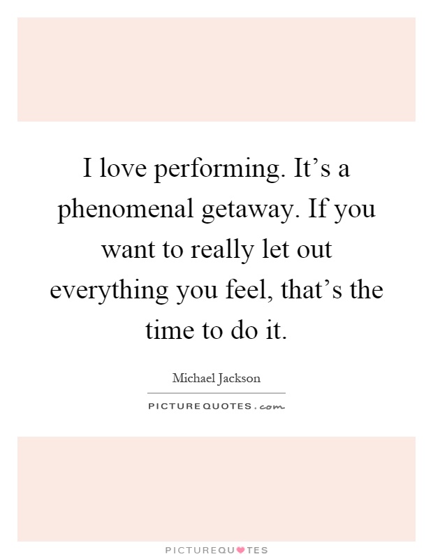 I love performing. It's a phenomenal getaway. If you want to really let out everything you feel, that's the time to do it Picture Quote #1