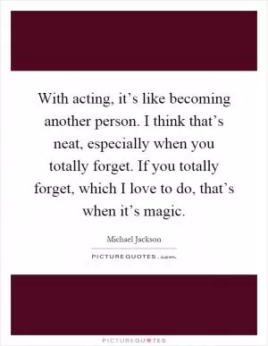 With acting, it’s like becoming another person. I think that’s neat, especially when you totally forget. If you totally forget, which I love to do, that’s when it’s magic Picture Quote #1