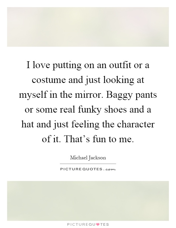 I love putting on an outfit or a costume and just looking at myself in the mirror. Baggy pants or some real funky shoes and a hat and just feeling the character of it. That's fun to me Picture Quote #1