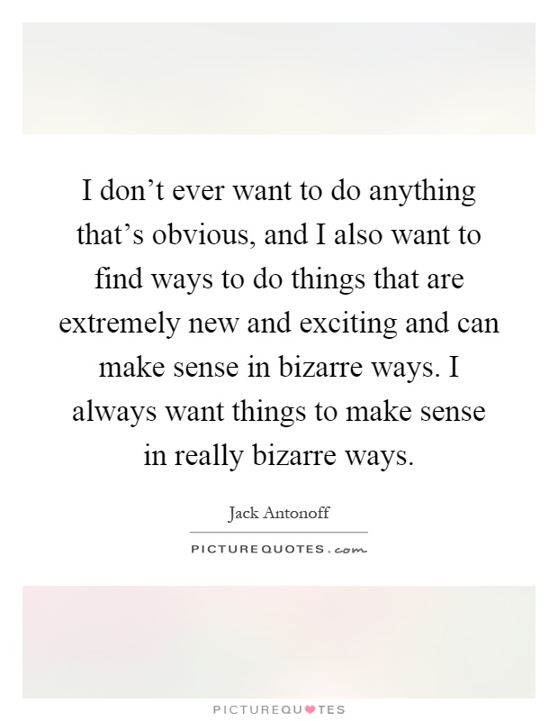 I don't ever want to do anything that's obvious, and I also want to find ways to do things that are extremely new and exciting and can make sense in bizarre ways. I always want things to make sense in really bizarre ways Picture Quote #1