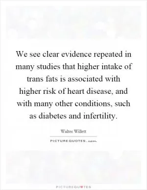 We see clear evidence repeated in many studies that higher intake of trans fats is associated with higher risk of heart disease, and with many other conditions, such as diabetes and infertility Picture Quote #1