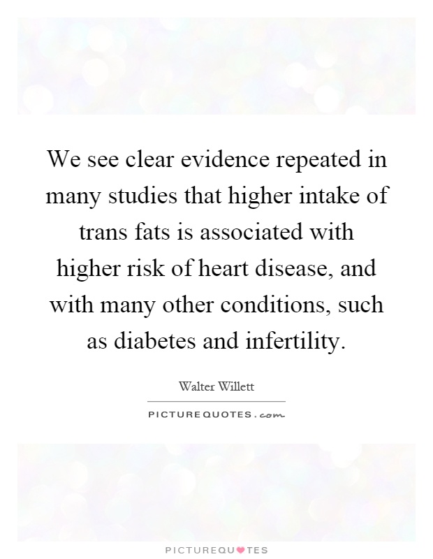 We see clear evidence repeated in many studies that higher intake of trans fats is associated with higher risk of heart disease, and with many other conditions, such as diabetes and infertility Picture Quote #1