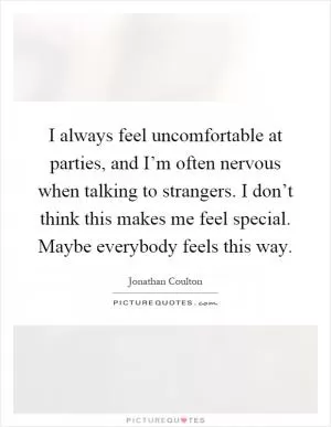 I always feel uncomfortable at parties, and I’m often nervous when talking to strangers. I don’t think this makes me feel special. Maybe everybody feels this way Picture Quote #1