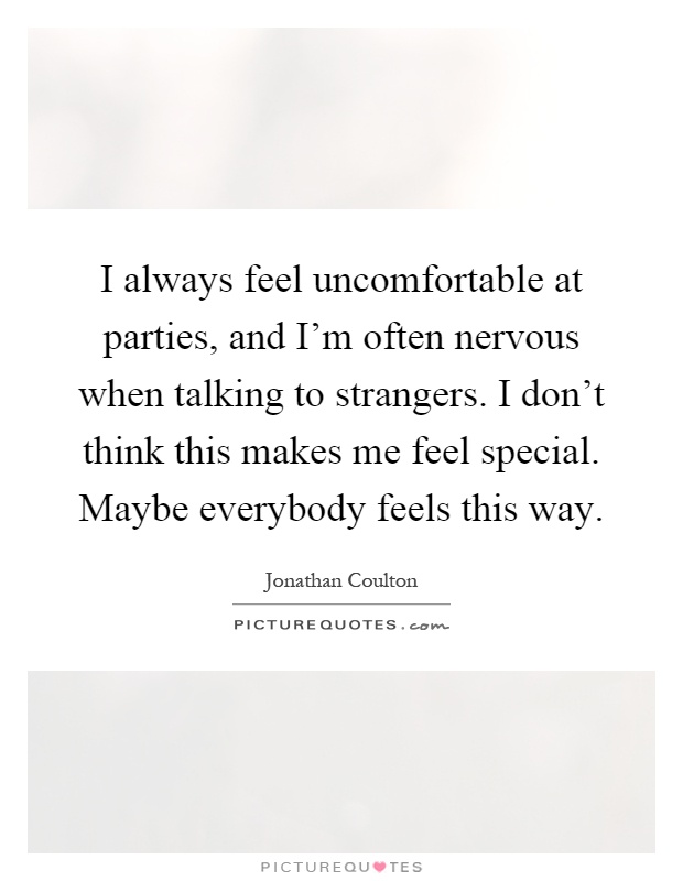 I always feel uncomfortable at parties, and I'm often nervous when talking to strangers. I don't think this makes me feel special. Maybe everybody feels this way Picture Quote #1