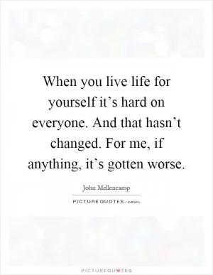 When you live life for yourself it’s hard on everyone. And that hasn’t changed. For me, if anything, it’s gotten worse Picture Quote #1