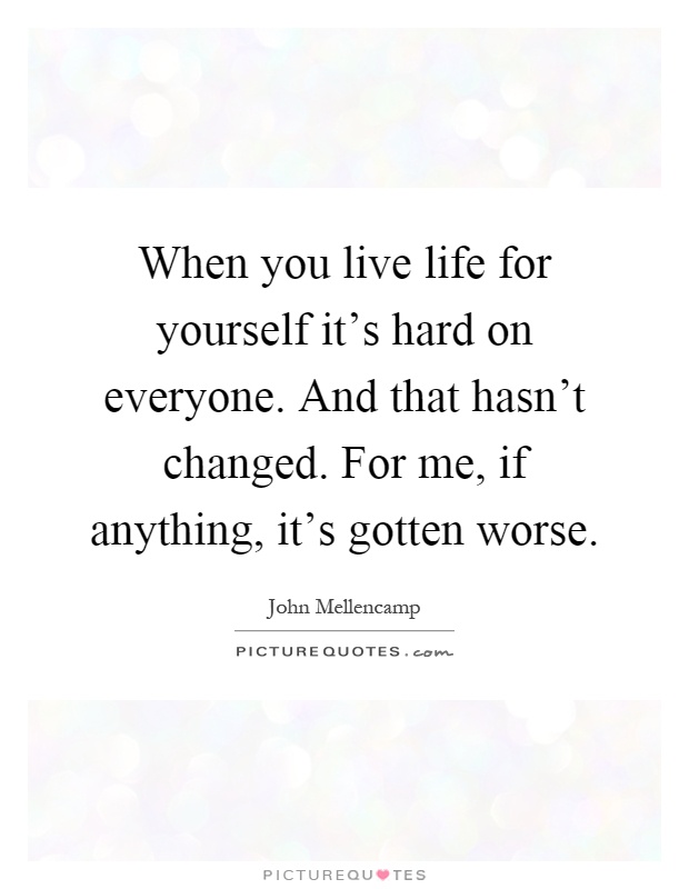 When you live life for yourself it's hard on everyone. And that hasn't changed. For me, if anything, it's gotten worse Picture Quote #1