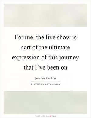 For me, the live show is sort of the ultimate expression of this journey that I’ve been on Picture Quote #1