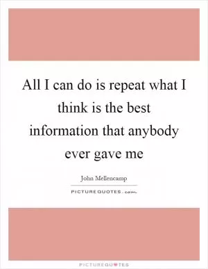 All I can do is repeat what I think is the best information that anybody ever gave me Picture Quote #1