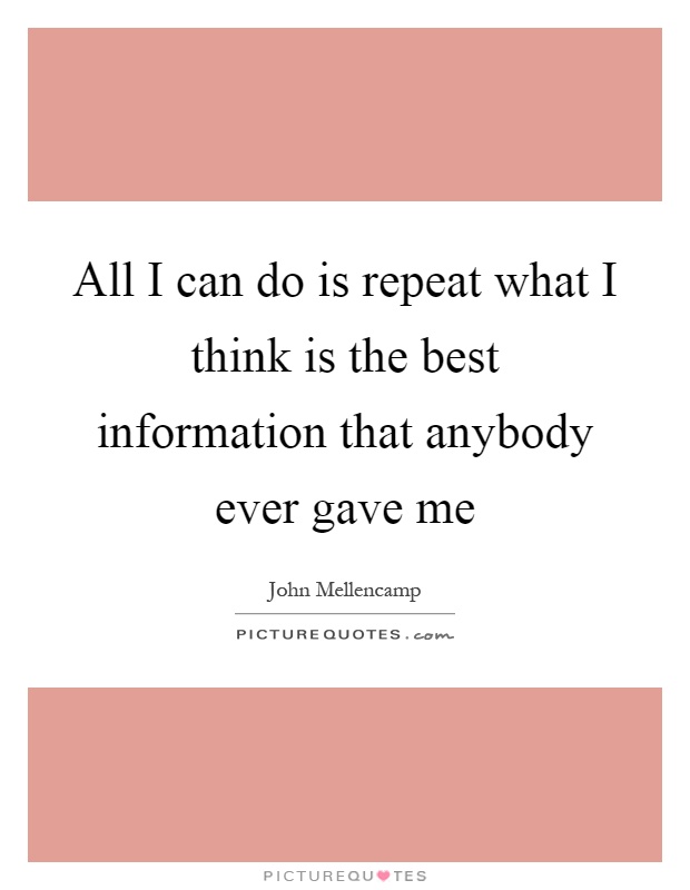 All I can do is repeat what I think is the best information that anybody ever gave me Picture Quote #1