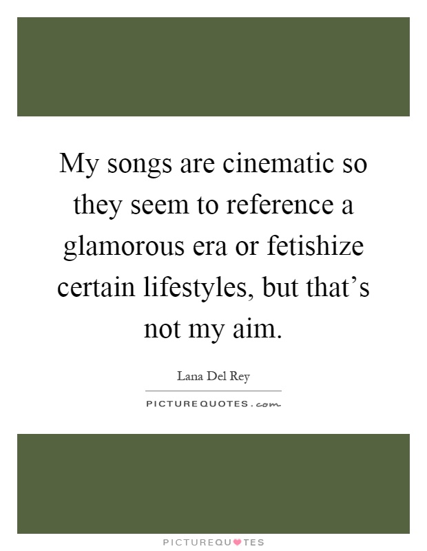 My songs are cinematic so they seem to reference a glamorous era or fetishize certain lifestyles, but that's not my aim Picture Quote #1