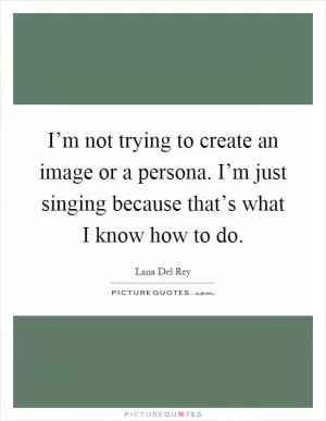 I’m not trying to create an image or a persona. I’m just singing because that’s what I know how to do Picture Quote #1
