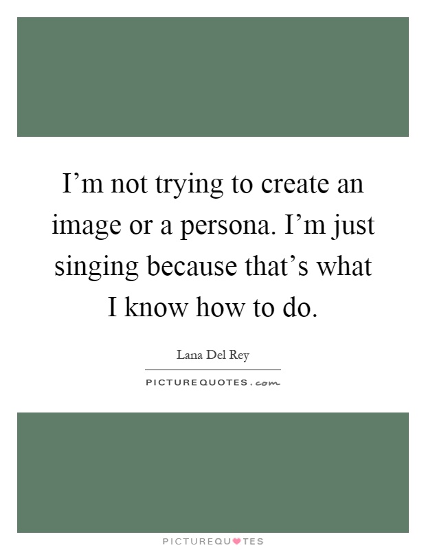 I'm not trying to create an image or a persona. I'm just singing because that's what I know how to do Picture Quote #1