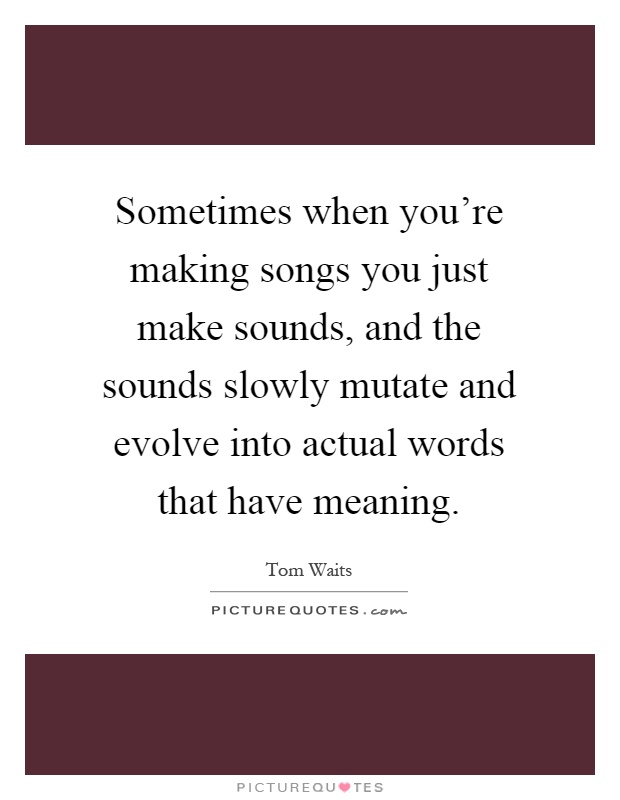 Sometimes when you're making songs you just make sounds, and the sounds slowly mutate and evolve into actual words that have meaning Picture Quote #1