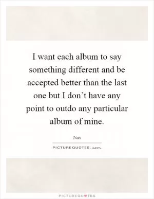 I want each album to say something different and be accepted better than the last one but I don’t have any point to outdo any particular album of mine Picture Quote #1