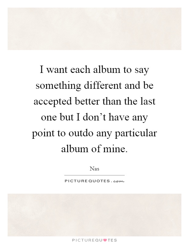I want each album to say something different and be accepted better than the last one but I don't have any point to outdo any particular album of mine Picture Quote #1