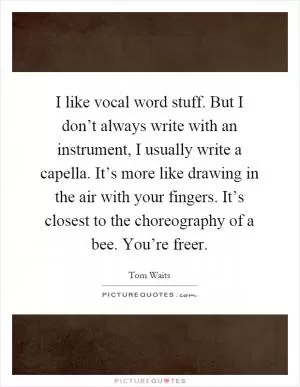 I like vocal word stuff. But I don’t always write with an instrument, I usually write a capella. It’s more like drawing in the air with your fingers. It’s closest to the choreography of a bee. You’re freer Picture Quote #1