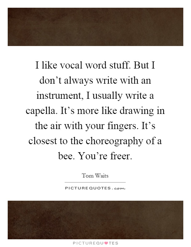 I like vocal word stuff. But I don't always write with an instrument, I usually write a capella. It's more like drawing in the air with your fingers. It's closest to the choreography of a bee. You're freer Picture Quote #1