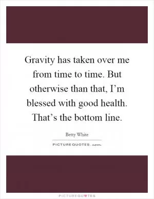 Gravity has taken over me from time to time. But otherwise than that, I’m blessed with good health. That’s the bottom line Picture Quote #1