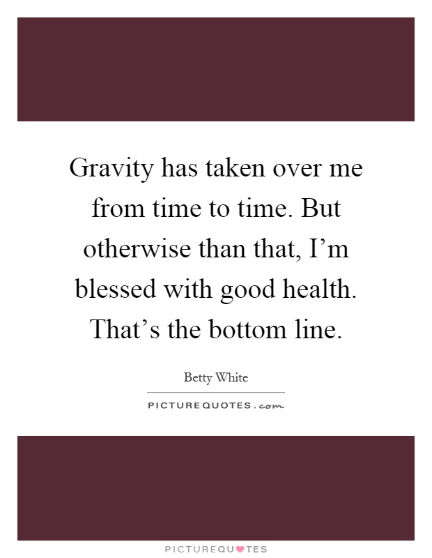 Gravity has taken over me from time to time. But otherwise than that, I'm blessed with good health. That's the bottom line Picture Quote #1