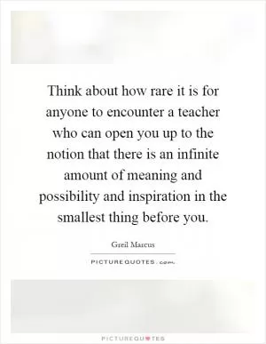 Think about how rare it is for anyone to encounter a teacher who can open you up to the notion that there is an infinite amount of meaning and possibility and inspiration in the smallest thing before you Picture Quote #1