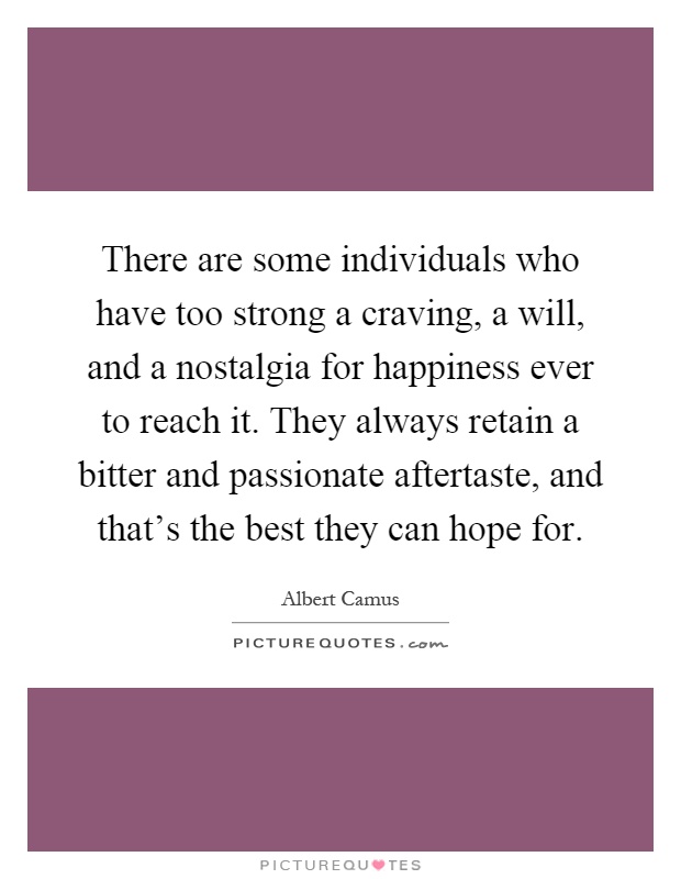 There are some individuals who have too strong a craving, a will, and a nostalgia for happiness ever to reach it. They always retain a bitter and passionate aftertaste, and that's the best they can hope for Picture Quote #1