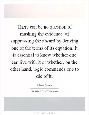 There can be no question of masking the evidence, of suppressing the absurd by denying one of the terms of its equation. It is essential to know whether one can live with it or whether, on the other hand, logic commands one to die of it Picture Quote #1
