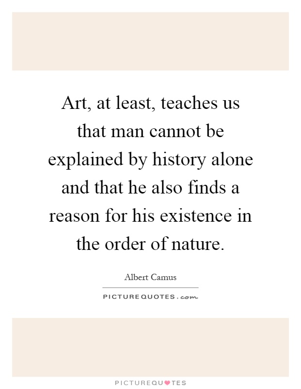 Art, at least, teaches us that man cannot be explained by history alone and that he also finds a reason for his existence in the order of nature Picture Quote #1