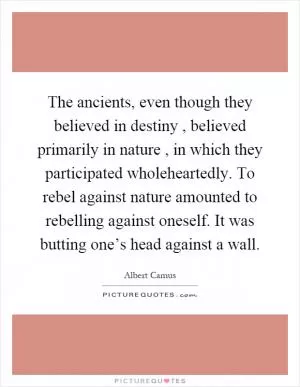 The ancients, even though they believed in destiny, believed primarily in nature, in which they participated wholeheartedly. To rebel against nature amounted to rebelling against oneself. It was butting one’s head against a wall Picture Quote #1