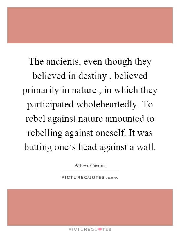 The ancients, even though they believed in destiny, believed primarily in nature, in which they participated wholeheartedly. To rebel against nature amounted to rebelling against oneself. It was butting one's head against a wall Picture Quote #1