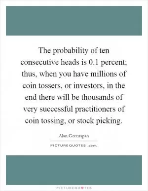The probability of ten consecutive heads is 0.1 percent; thus, when you have millions of coin tossers, or investors, in the end there will be thousands of very successful practitioners of coin tossing, or stock picking Picture Quote #1