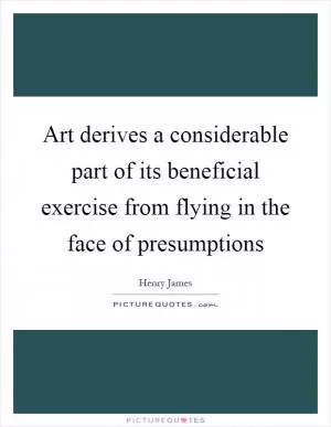 Art derives a considerable part of its beneficial exercise from flying in the face of presumptions Picture Quote #1