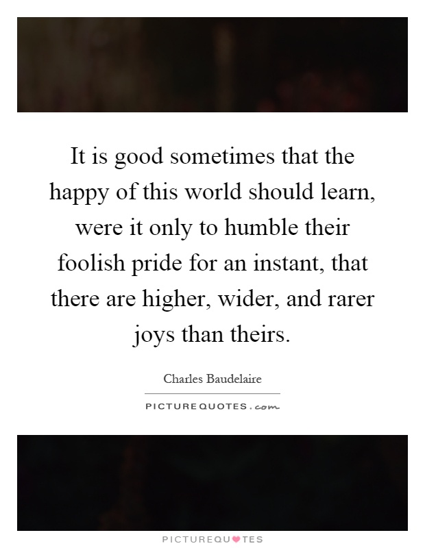 It is good sometimes that the happy of this world should learn, were it only to humble their foolish pride for an instant, that there are higher, wider, and rarer joys than theirs Picture Quote #1