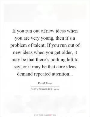 If you run out of new ideas when you are very young, then it’s a problem of talent; If you run out of new ideas when you get older, it may be that there’s nothing left to say, or it may be that core ideas demand repeated attention Picture Quote #1