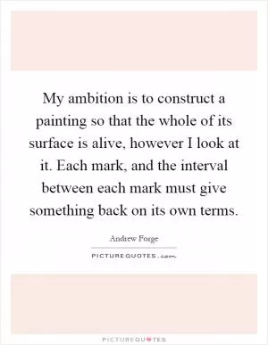 My ambition is to construct a painting so that the whole of its surface is alive, however I look at it. Each mark, and the interval between each mark must give something back on its own terms Picture Quote #1
