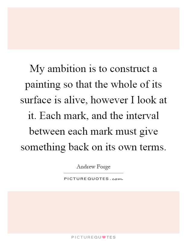 My ambition is to construct a painting so that the whole of its surface is alive, however I look at it. Each mark, and the interval between each mark must give something back on its own terms Picture Quote #1